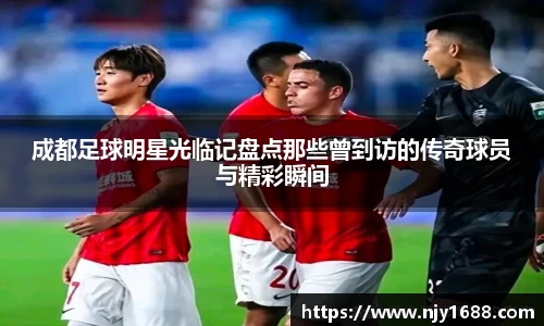 成都足球明星光临记盘点那些曾到访的传奇球员与精彩瞬间